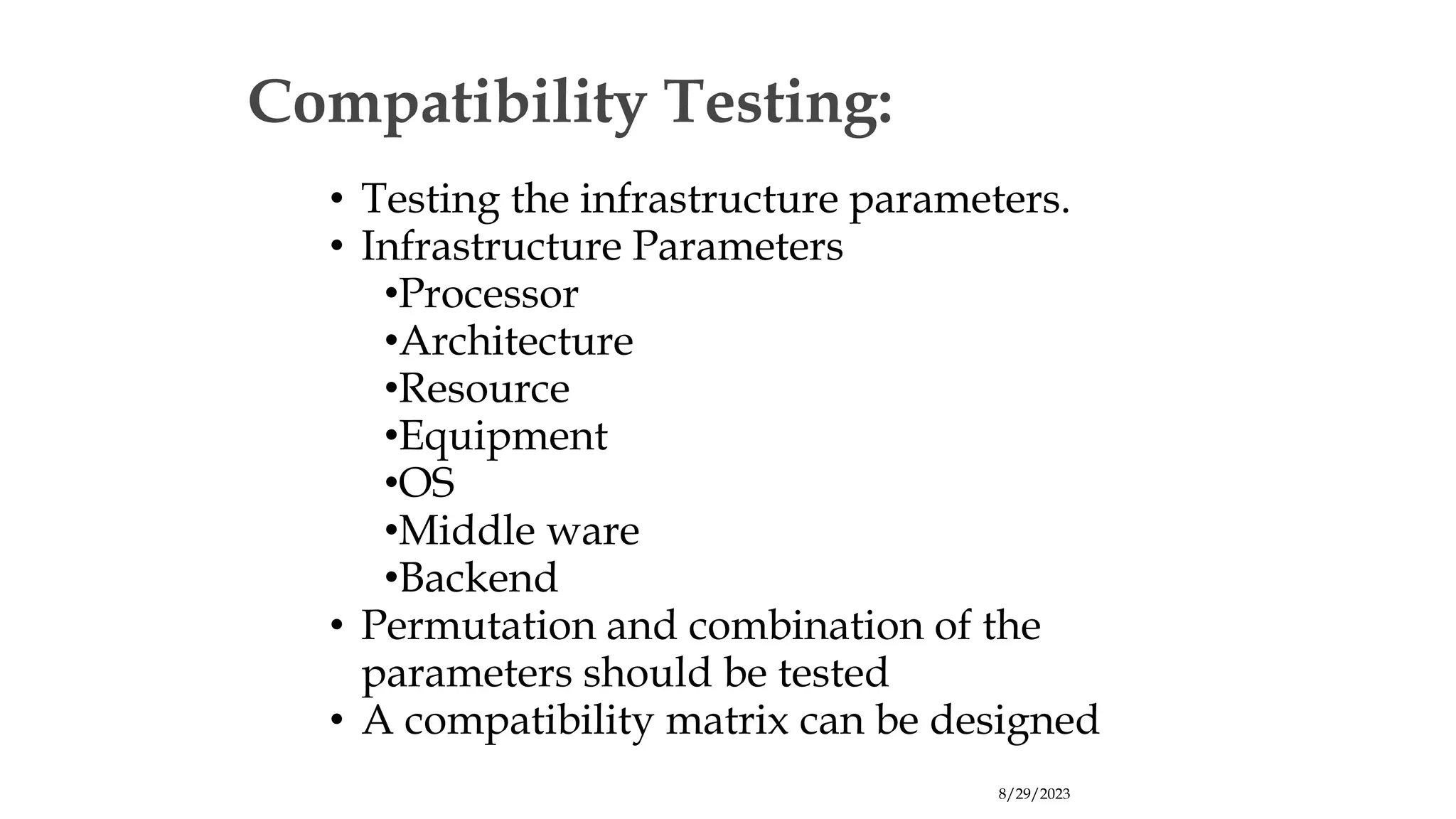 8/29/2023
Compatibility Testing:
• Testing the infrastructure parameters.
• Infrastructure Parameters
•Processor
•Architecture
•Resource
•Equipment
•OS
•Middle ware
•Backend
• Permutation and combination of the
parameters should be tested
• A compatibility matrix can be designed
 
