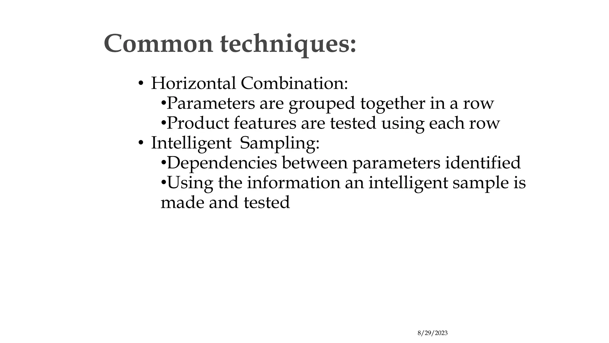 8/29/2023
Common techniques:
• Horizontal Combination:
•Parameters are grouped together in a row
•Product features are tested using each row
• Intelligent Sampling:
•Dependencies between parameters identified
•Using the information an intelligent sample is
made and tested
 