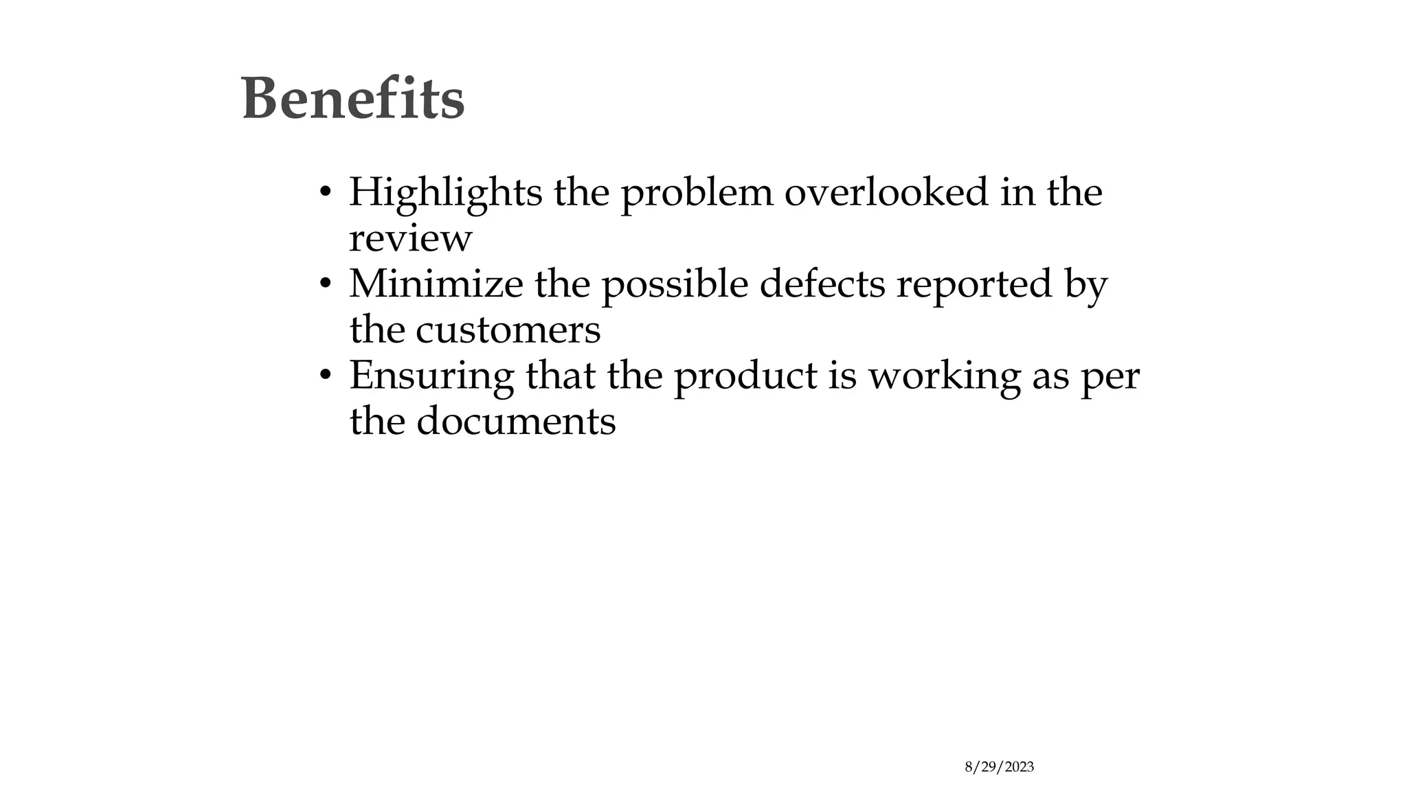 8/29/2023
Benefits
• Highlights the problem overlooked in the
review
• Minimize the possible defects reported by
the customers
• Ensuring that the product is working as per
the documents
 
