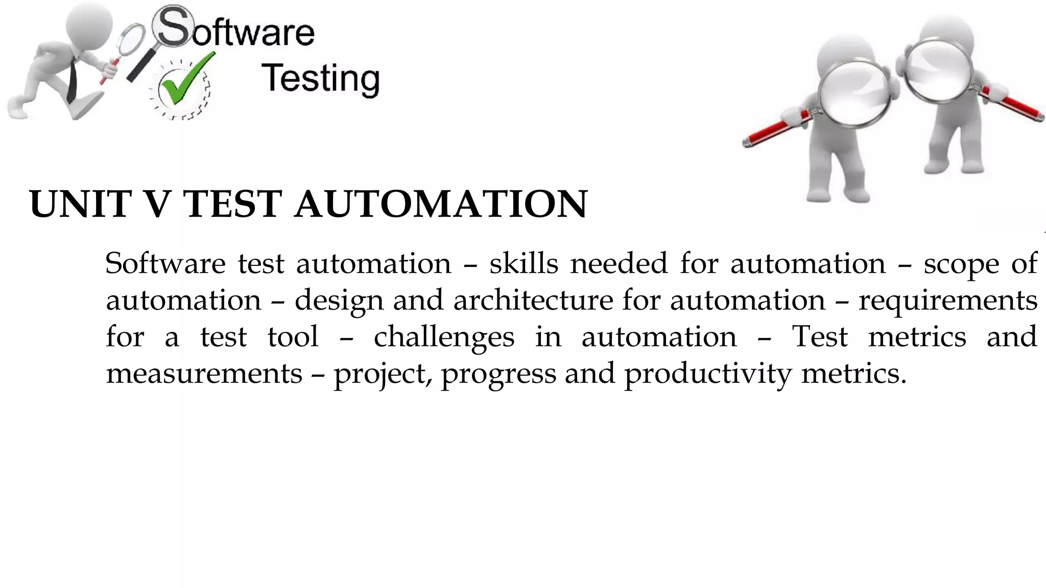 UNIT V TEST AUTOMATION
Software test automation – skills needed for automation – scope of
automation – design and architecture for automation – requirements
for a test tool – challenges in automation – Test metrics and
measurements – project, progress and productivity metrics.
 