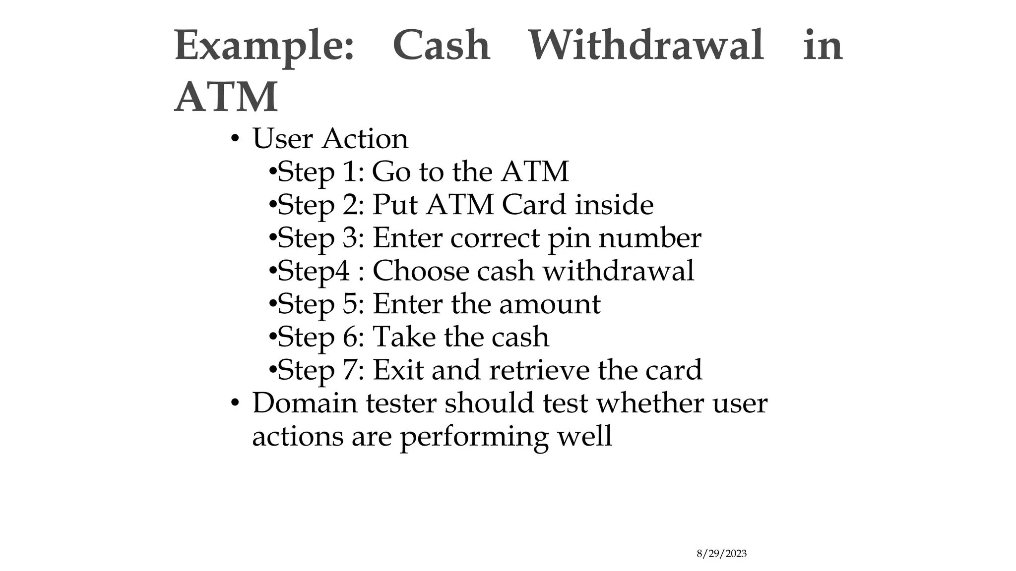 8/29/2023
Example: Cash Withdrawal in
ATM
• User Action
•Step 1: Go to the ATM
•Step 2: Put ATM Card inside
•Step 3: Enter correct pin number
•Step4 : Choose cash withdrawal
•Step 5: Enter the amount
•Step 6: Take the cash
•Step 7: Exit and retrieve the card
• Domain tester should test whether user
actions are performing well
 