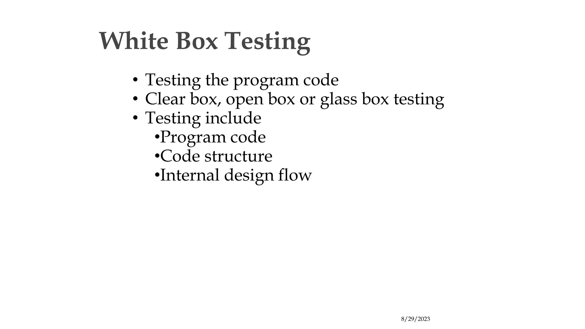 8/29/2023
White Box Testing
• Testing the program code
• Clear box, open box or glass box testing
• Testing include
•Program code
•Code structure
•Internal design flow
 