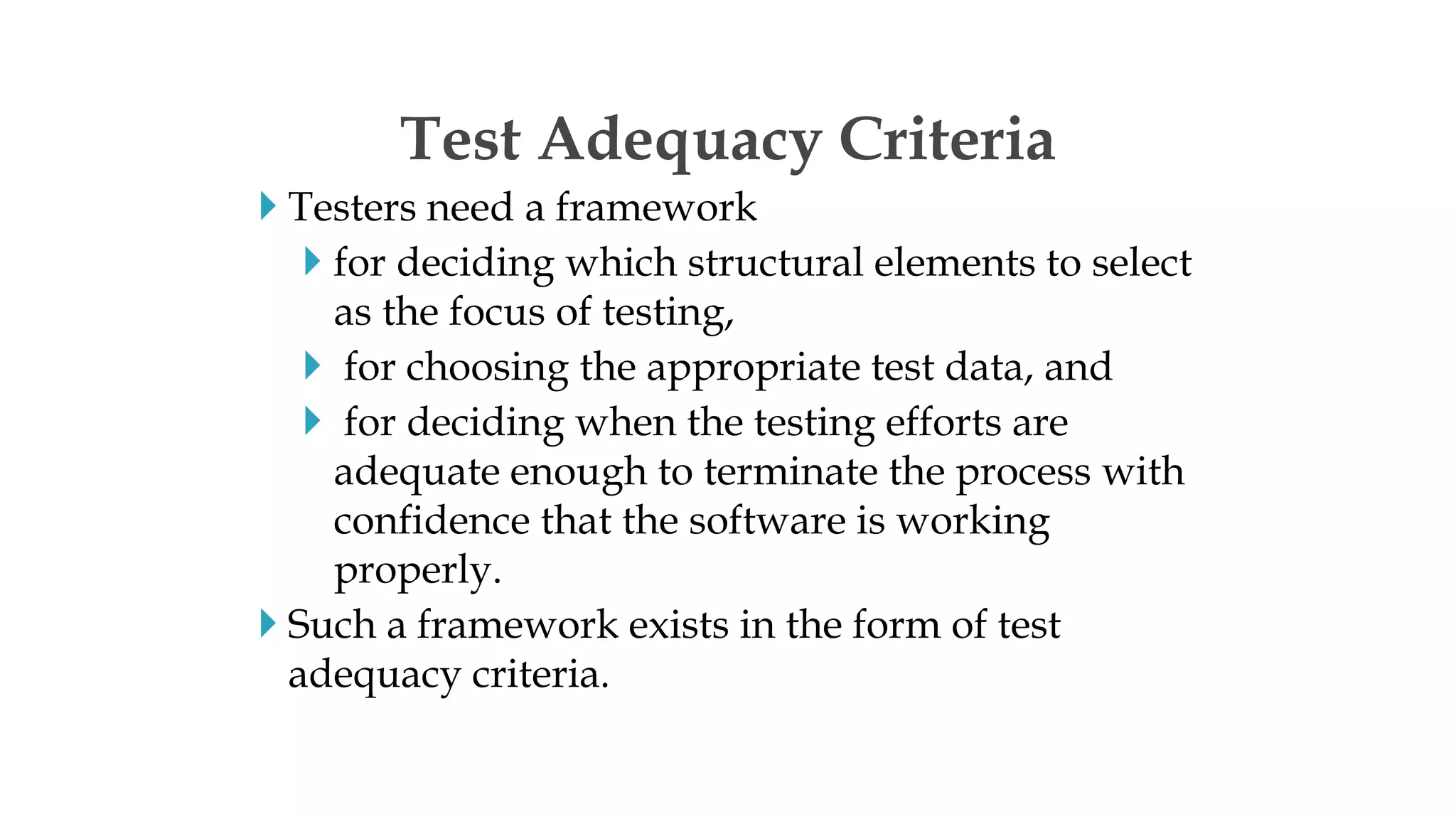  Testers need a framework
 for deciding which structural elements to select
as the focus of testing,
 for choosing the appropriate test data, and
 for deciding when the testing efforts are
adequate enough to terminate the process with
confidence that the software is working
properly.
 Such a framework exists in the form of test
adequacy criteria.
Test Adequacy Criteria
 