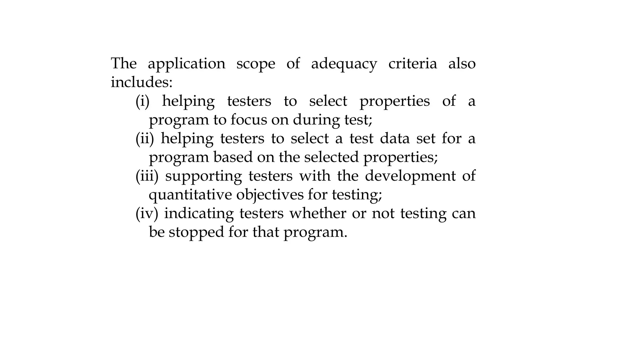 The application scope of adequacy criteria also
includes:
(i) helping testers to select properties of a
program to focus on during test;
(ii) helping testers to select a test data set for a
program based on the selected properties;
(iii) supporting testers with the development of
quantitative objectives for testing;
(iv) indicating testers whether or not testing can
be stopped for that program.
 