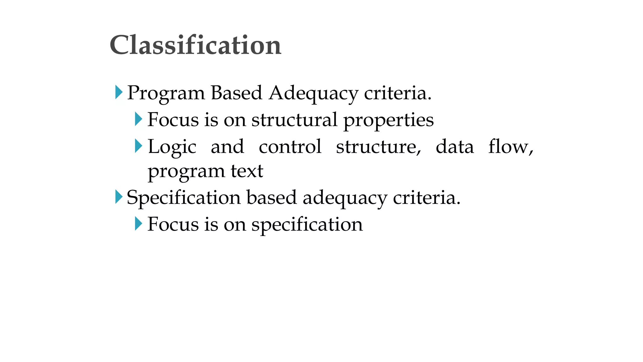 Program Based Adequacy criteria.
 Focus is on structural properties
 Logic and control structure, data flow,
program text
Specification based adequacy criteria.
 Focus is on specification
Classification
 