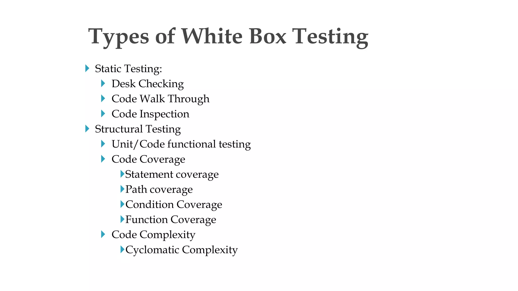  Static Testing:
 Desk Checking
 Code Walk Through
 Code Inspection
 Structural Testing
 Unit/Code functional testing
 Code Coverage
Statement coverage
Path coverage
Condition Coverage
Function Coverage
 Code Complexity
Cyclomatic Complexity
Types of White Box Testing
 