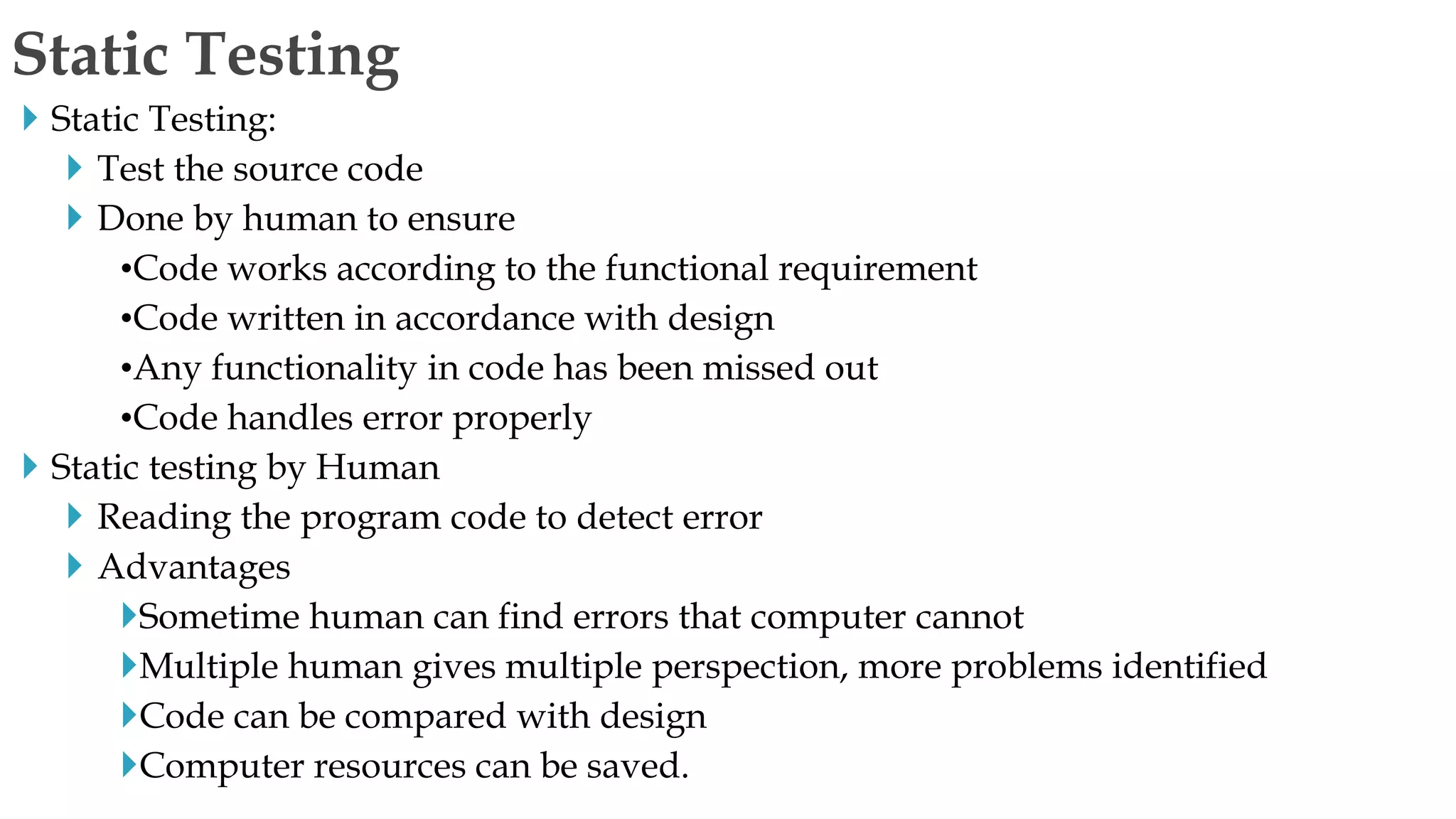  Static Testing:
 Test the source code
 Done by human to ensure
•Code works according to the functional requirement
•Code written in accordance with design
•Any functionality in code has been missed out
•Code handles error properly
 Static testing by Human
 Reading the program code to detect error
 Advantages
Sometime human can find errors that computer cannot
Multiple human gives multiple perspection, more problems identified
Code can be compared with design
Computer resources can be saved.
Static Testing
 