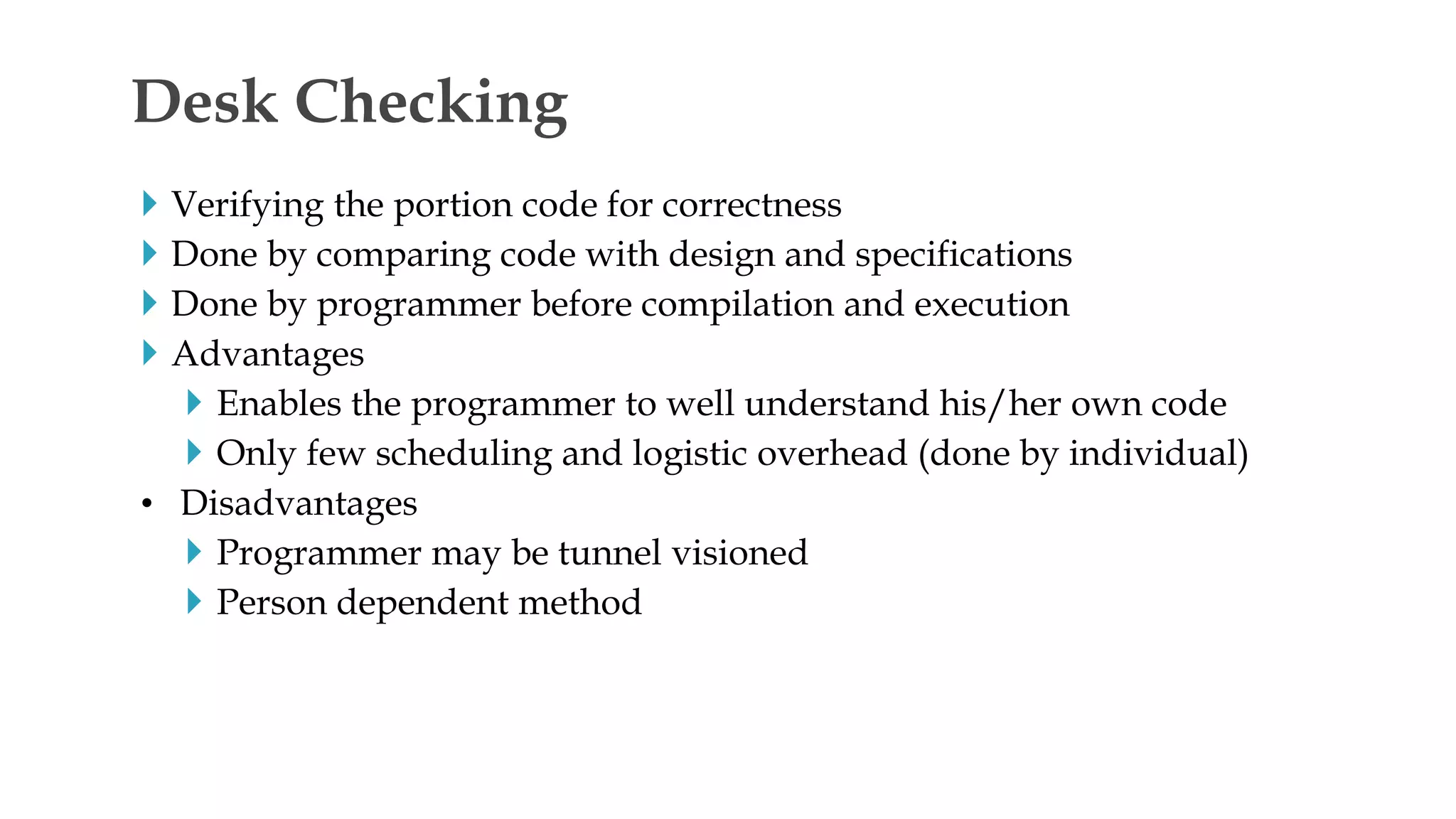 Verifying the portion code for correctness
 Done by comparing code with design and specifications
 Done by programmer before compilation and execution
 Advantages
 Enables the programmer to well understand his/her own code
 Only few scheduling and logistic overhead (done by individual)
• Disadvantages
 Programmer may be tunnel visioned
 Person dependent method
Desk Checking
 