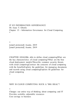 IT 833 INFORMATION GOVERNANCE
Dr. Isaac T. Gbenle
Chapter 15 – Information Governance for Cloud Computing
*
*
[email protected] Asante, 2019
[email protected] Asante, 2019
CHAPTER GOALSBe able to define cloud computingWhat are
the key characteristics of cloud computing?What are the four
cloud deployment models?Describe common security threats
with cloud computingContrast the concerns of cloud computing
with the benefitsExplain the guidelines for managing documents
and records using cloud computingExplain IG guidelines for
cloud computing
*
WHY IS CLOUD COMPUTING SUCH A “BIG DEAL”?
*
Changes our entire way of thinking about computing and IT
Provides scalable, adjustable resources
Cost savings to business
 