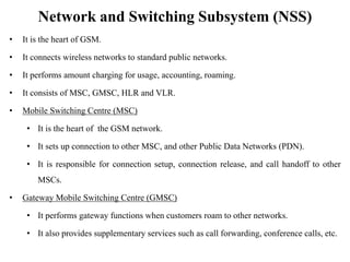 Network and Switching Subsystem (NSS)
• It is the heart of GSM.
• It connects wireless networks to standard public networks.
• It performs amount charging for usage, accounting, roaming.
• It consists of MSC, GMSC, HLR and VLR.
• Mobile Switching Centre (MSC)
• It is the heart of the GSM network.
• It sets up connection to other MSC, and other Public Data Networks (PDN).
• It is responsible for connection setup, connection release, and call handoff to other
MSCs.
• Gateway Mobile Switching Centre (GMSC)
• It performs gateway functions when customers roam to other networks.
• It also provides supplementary services such as call forwarding, conference calls, etc.
 