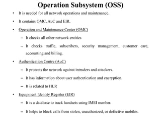 Operation Subsystem (OSS)
• It is needed for all network operations and maintenance.
• It contains OMC, AuC and EIR.
• Operation and Maintenance Center (OMC)
– It checks all other network entities
– It checks traffic, subscribers, security management, customer care,
accounting and billing.
• Authentication Centre (AuC)
– It protects the network against intruders and attackers.
– It has information about user authentication and encryption.
– It is related to HLR
• Equipment Identity Register (EIR)
– It is a database to track handsets using IMEI number.
– It helps to block calls from stolen, unauthorized, or defective mobiles.
 
