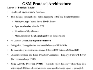 GSM Protocol Architecture
Layer 1 - Physical Layer
• Handles all radio-specific functions
• This includes the creation of bursts according to the five different formats:
– Multiplexing of bursts into a TDMA frame
– Synchronization with the BTS
– Detection of idle channels
– Measurement of the channel quality on the downlink
• At Um uses GMSK for digital modulation
• Encryption / decryption not end to end (between BTS / MS)
• To maintain synchronization, always different RTT between MS and BTS
• Channel encoding and Error Detection/Correction - Employs Forward Error
Correction scheme (FEC)
• Voice Activity Detection (VAD): Transmits voice data only when there is a
voice signal. If there silence transmits some comfort noise signal is generated.
 
