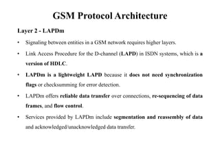 GSM Protocol Architecture
Layer 2 - LAPDm
• Signaling between entities in a GSM network requires higher layers.
• Link Access Procedure for the D-channel (LAPD) in ISDN systems, which is a
version of HDLC.
• LAPDm is a lightweight LAPD because it does not need synchronization
flags or checksumming for error detection.
• LAPDm offers reliable data transfer over connections, re-sequencing of data
frames, and flow control.
• Services provided by LAPDm include segmentation and reassembly of data
and acknowledged/unacknowledged data transfer.
 