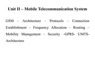 Unit II – Mobile Telecommunication System
GSM – Architecture – Protocols – Connection
Establishment – Frequency Allocation – Routing –
Mobility Management – Security –GPRS- UMTS-
Architecture
 