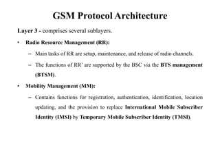 GSM Protocol Architecture
Layer 3 - comprises several sublayers.
• Radio Resource Management (RR):
– Main tasks of RR are setup, maintenance, and release of radio channels.
– The functions of RR‟ are supported by the BSC via the BTS management
(BTSM).
• Mobility Management (MM):
– Contains functions for registration, authentication, identification, location
updating, and the provision to replace International Mobile Subscriber
Identity (IMSI) by Temporary Mobile Subscriber Identity (TMSI).
 