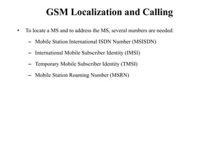 GSM Localization and Calling
• To locate a MS and to address the MS, several numbers are needed:
– Mobile Station International ISDN Number (MSISDN)
– International Mobile Subscriber Identity (IMSI)
– Temporary Mobile Subscriber Identity (TMSI)
– Mobile Station Roaming Number (MSRN)
 
