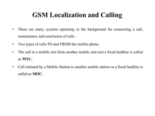 GSM Localization and Calling
• There are many systems operating in the background for connecting a call,
maintenance and conclusion of calls.
• Two types of calls TO and FROM the mobile phone.
• The call to a mobile unit from another mobile unit (or) a fixed landline is called
as MTC.
• Call initiated by a Mobile Station to another mobile station or a fixed landline is
called as MOC.
 