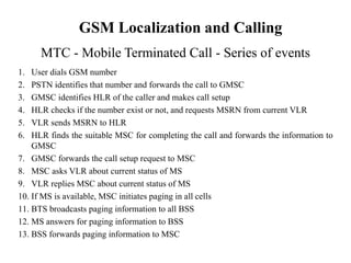 1. User dials GSM number
2. PSTN identifies that number and forwards the call to GMSC
3. GMSC identifies HLR of the caller and makes call setup
4. HLR checks if the number exist or not, and requests MSRN from current VLR
5. VLR sends MSRN to HLR
6. HLR finds the suitable MSC for completing the call and forwards the information to
GMSC
7. GMSC forwards the call setup request to MSC
8. MSC asks VLR about current status of MS
9. VLR replies MSC about current status of MS
10. If MS is available, MSC initiates paging in all cells
11. BTS broadcasts paging information to all BSS
12. MS answers for paging information to BSS
13. BSS forwards paging information to MSC
MTC - Mobile Terminated Call - Series of events
GSM Localization and Calling
 