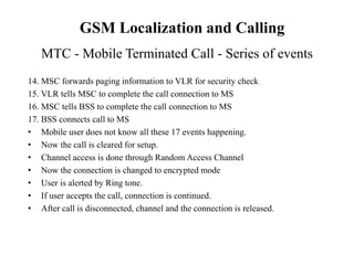 14. MSC forwards paging information to VLR for security check
15. VLR tells MSC to complete the call connection to MS
16. MSC tells BSS to complete the call connection to MS
17. BSS connects call to MS
• Mobile user does not know all these 17 events happening.
• Now the call is cleared for setup.
• Channel access is done through Random Access Channel
• Now the connection is changed to encrypted mode
• User is alerted by Ring tone.
• If user accepts the call, connection is continued.
• After call is disconnected, channel and the connection is released.
MTC - Mobile Terminated Call - Series of events
GSM Localization and Calling
 