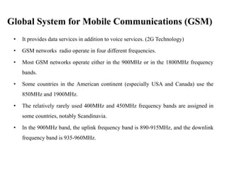 Global System for Mobile Communications (GSM)
• It provides data services in addition to voice services. (2G Technology)
• GSM networks radio operate in four different frequencies.
• Most GSM networks operate either in the 900MHz or in the 1800MHz frequency
bands.
• Some countries in the American continent (especially USA and Canada) use the
850MHz and 1900MHz.
• The relatively rarely used 400MHz and 450MHz frequency bands are assigned in
some countries, notably Scandinavia.
• In the 900MHz band, the uplink frequency band is 890-915MHz, and the downlink
frequency band is 935-960MHz.
 