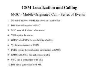 1. MS sends request to BSS for a new call connection
2. BSS forwards request to MSC
3. MSC asks VLR about callee status
4. VLR replies the status
5. GMSC asks PSTN for availability of callee.
6. Verification is done at PSTN
7. PSTN replies the verification information to GMSC
8. GMSC tells MSC that callee is available
9. MSC sets a connection with BSS
10. BSS sets a connection with MS.
MOC - Mobile Originated Call - Series of Events
GSM Localization and Calling
 