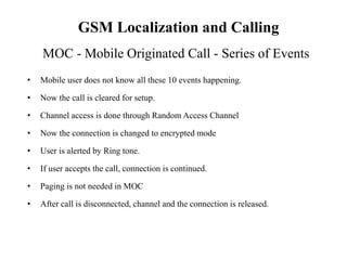 • Mobile user does not know all these 10 events happening.
• Now the call is cleared for setup.
• Channel access is done through Random Access Channel
• Now the connection is changed to encrypted mode
• User is alerted by Ring tone.
• If user accepts the call, connection is continued.
• Paging is not needed in MOC
• After call is disconnected, channel and the connection is released.
MOC - Mobile Originated Call - Series of Events
GSM Localization and Calling
 