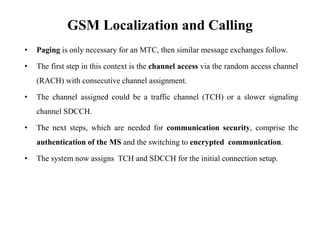 GSM Localization and Calling
• Paging is only necessary for an MTC, then similar message exchanges follow.
• The first step in this context is the channel access via the random access channel
(RACH) with consecutive channel assignment.
• The channel assigned could be a traffic channel (TCH) or a slower signaling
channel SDCCH.
• The next steps, which are needed for communication security, comprise the
authentication of the MS and the switching to encrypted communication.
• The system now assigns TCH and SDCCH for the initial connection setup.
 