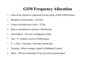 • Each of the channel is separated in time using a GSM TDMA frame.
• Duration of each frame – 4.615ms.
• Frame is divided into 8 slots - 577μs.
• Data is transmitted in portions called bursts.
• Guard Space - Prevent overlapping of data.
• Tail = 0 - Enhance receiver Performance.
• S → Flag - User data / Network control data.
• Training - Select strongest signal in Multipath Control.
• Burst - 546.5μs remaining 30.5μs are used as guard space.
GSM Frequency Allocation
 