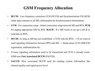 • BCCH: Uses frequency correction CCH (FCCH) and Synchronization CH (SCH)
sends data common to all MS. (Information & Synchronization Information)
• CCH: For connection setup - Initial connection setup network MS and BTS. PCH
for paging appropriate MS by BTS. RACH - If a MS wants to set up a call & to
send data to BTS.
• DCCH: As long as MS has not established a TCH with the BTS, → If we want to
send signaling information between BTS and MS → Stand alone CCH (SDCCH)
registration, authentication etc.
• If more signaling information need to be transmitted and TCH is already exists,
GSM uses Fast Associated DCCH (FACCH).
• SACCH: Slow associated DCCH used for sending system information like
channel quality and signal power level.
GSM Frequency Allocation
 