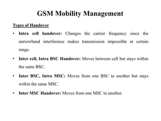 GSM Mobility Management
Types of Handover
• Intra cell handover: Changes the carrier frequency since the
narrowband interference makes transmission impossible at certain
range.
• Inter cell, Intra BSC Handover: Moves between cell but stays within
the same BSC.
• Inter BSC, Intra MSC: Moves from one BSC to another but stays
within the same MSC.
• Inter MSC Handover: Moves from one MSC to another.
 
