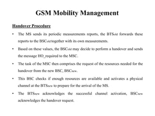 GSM Mobility Management
Handover Procedure
• The MS sends its periodic measurements reports, the BTSold forwards these
reports to the BSCold together with its own measurements.
• Based on these values, the BSCold may decide to perform a handover and sends
the message HO_required to the MSC.
• The task of the MSC then comprises the request of the resources needed for the
handover from the new BSC, BSCnew.
• This BSC checks if enough resources are available and activates a physical
channel at the BTSnew to prepare for the arrival of the MS.
• The BTSnew acknowledges the successful channel activation, BSCnew
acknowledges the handover request.
 