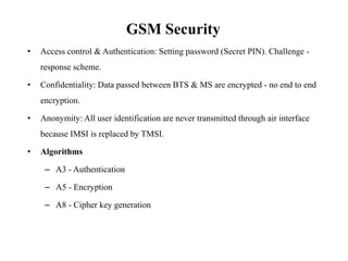 GSM Security
• Access control & Authentication: Setting password (Secret PIN). Challenge -
response scheme.
• Confidentiality: Data passed between BTS & MS are encrypted - no end to end
encryption.
• Anonymity: All user identification are never transmitted through air interface
because IMSI is replaced by TMSI.
• Algorithms
– A3 - Authentication
– A5 - Encryption
– A8 - Cipher key generation
 