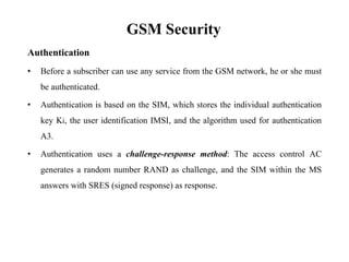 GSM Security
Authentication
• Before a subscriber can use any service from the GSM network, he or she must
be authenticated.
• Authentication is based on the SIM, which stores the individual authentication
key Ki, the user identification IMSI, and the algorithm used for authentication
A3.
• Authentication uses a challenge-response method: The access control AC
generates a random number RAND as challenge, and the SIM within the MS
answers with SRES (signed response) as response.
 