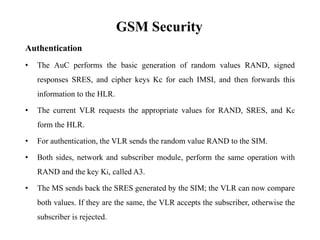 GSM Security
Authentication
• The AuC performs the basic generation of random values RAND, signed
responses SRES, and cipher keys Kc for each IMSI, and then forwards this
information to the HLR.
• The current VLR requests the appropriate values for RAND, SRES, and Kc
form the HLR.
• For authentication, the VLR sends the random value RAND to the SIM.
• Both sides, network and subscriber module, perform the same operation with
RAND and the key Ki, called A3.
• The MS sends back the SRES generated by the SIM; the VLR can now compare
both values. If they are the same, the VLR accepts the subscriber, otherwise the
subscriber is rejected.
 
