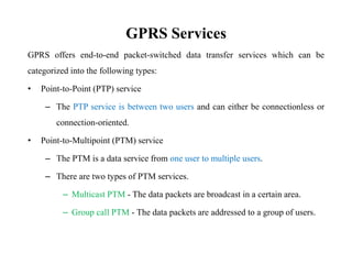 GPRS Services
GPRS offers end-to-end packet-switched data transfer services which can be
categorized into the following types:
• Point-to-Point (PTP) service
– The PTP service is between two users and can either be connectionless or
connection-oriented.
• Point-to-Multipoint (PTM) service
– The PTM is a data service from one user to multiple users.
– There are two types of PTM services.
– Multicast PTM - The data packets are broadcast in a certain area.
– Group call PTM - The data packets are addressed to a group of users.
 