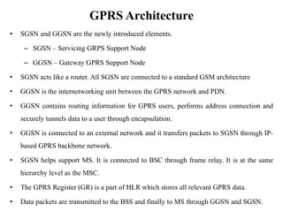 GPRS Architecture
• SGSN and GGSN are the newly introduced elements.
– SGSN – Servicing GRPS Support Node
– GGSN – Gateway GPRS Support Node
• SGSN acts like a router. All SGSN are connected to a standard GSM architecture
• GGSN is the internetworking unit between the GPRS network and PDN.
• GGSN contains routing information for GPRS users, performs address connection and
securely tunnels data to a user through encapsulation.
• GGSN is connected to an external network and it transfers packets to SGSN through IP-
based GPRS backbone network.
• SGSN helps support MS. It is connected to BSC through frame relay. It is at the same
hierarchy level as the MSC.
• The GPRS Register (GR) is a part of HLR which stores all relevant GPRS data.
• Data packets are transmitted to the BSS and finally to MS through GGSN and SGSN.
 