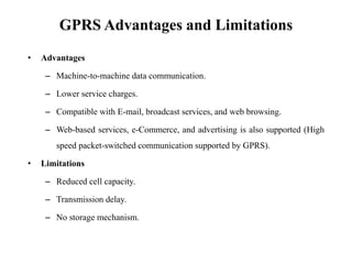 GPRS Advantages and Limitations
• Advantages
– Machine-to-machine data communication.
– Lower service charges.
– Compatible with E-mail, broadcast services, and web browsing.
– Web-based services, e-Commerce, and advertising is also supported (High
speed packet-switched communication supported by GPRS).
• Limitations
– Reduced cell capacity.
– Transmission delay.
– No storage mechanism.
 