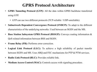 GPRS Protocol Architecture
• GPRS Tunneling Protocol (GTP): All the data within GPRS backbone transferred
using GTP.
• GTP can use two different protocols (TCP-reliable / UDP-unreliable).
• Subnetwork Dependent Convergence Protocol (SNDCP): To adapt to the different
characteristics of the underlying networks. Used between an SGSN and the MS.
• Base Station Subsystem GPRS Protocol (BSSGP): Conveys routing information &
QoS related information between BSS and SGSN.
• Frame Relay (FR): Performs error correction.
• Logical Link Protocol (LLC): To achieve a high reliability of packet transfer
between SGSN and MS. Uses ARQ and FEC mechanisms for PTP & PTM services.
• Radio Link Protocol (RLC): Provides reliable link.
• Medium Access Control (MAC): Controls access with signaling procedure.
 