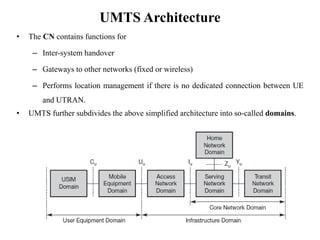UMTS Architecture
• The CN contains functions for
– Inter-system handover
– Gateways to other networks (fixed or wireless)
– Performs location management if there is no dedicated connection between UE
and UTRAN.
• UMTS further subdivides the above simplified architecture into so-called domains.
 