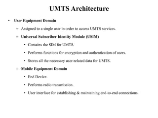 UMTS Architecture
• User Equipment Domain
– Assigned to a single user in order to access UMTS services.
– Universal Subscriber Identity Module (USIM)
• Contains the SIM for UMTS.
• Performs functions for encryption and authentication of users.
• Stores all the necessary user-related data for UMTS.
– Mobile Equipment Domain
• End Device.
• Performs radio transmission.
• User interface for establishing & maintaining end-to-end connections.
 