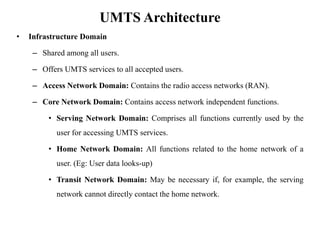 UMTS Architecture
• Infrastructure Domain
– Shared among all users.
– Offers UMTS services to all accepted users.
– Access Network Domain: Contains the radio access networks (RAN).
– Core Network Domain: Contains access network independent functions.
• Serving Network Domain: Comprises all functions currently used by the
user for accessing UMTS services.
• Home Network Domain: All functions related to the home network of a
user. (Eg: User data looks-up)
• Transit Network Domain: May be necessary if, for example, the serving
network cannot directly contact the home network.
 