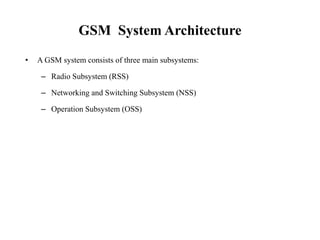 GSM System Architecture
• A GSM system consists of three main subsystems:
– Radio Subsystem (RSS)
– Networking and Switching Subsystem (NSS)
– Operation Subsystem (OSS)
 