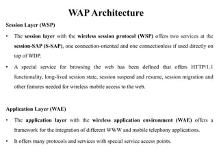 WAPArchitecture
Session Layer (WSP)
• The session layer with the wireless session protocol (WSP) offers two services at the
session-SAP (S-SAP), one connection-oriented and one connectionless if used directly on
top of WDP.
• A special service for browsing the web has been defined that offers HTTP/1.1
functionality, long-lived session state, session suspend and resume, session migration and
other features needed for wireless mobile access to the web.
Application Layer (WAE)
• The application layer with the wireless application environment (WAE) offers a
framework for the integration of different WWW and mobile telephony applications.
• It offers many protocols and services with special service access points.
 