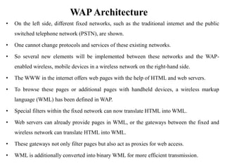 WAPArchitecture
• On the left side, different fixed networks, such as the traditional internet and the public
switched telephone network (PSTN), are shown.
• One cannot change protocols and services of these existing networks.
• So several new elements will be implemented between these networks and the WAP-
enabled wireless, mobile devices in a wireless network on the right-hand side.
• The WWW in the internet offers web pages with the help of HTML and web servers.
• To browse these pages or additional pages with handheld devices, a wireless markup
language (WML) has been defined in WAP.
• Special filters within the fixed network can now translate HTML into WML.
• Web servers can already provide pages in WML, or the gateways between the fixed and
wireless network can translate HTML into WML.
• These gateways not only filter pages but also act as proxies for web access.
• WML is additionally converted into binary WML for more efficient transmission.
 
