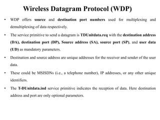 Wireless Datagram Protocol (WDP)
• WDP offers source and destination port numbers used for multiplexing and
demultiplexing of data respectively.
• The service primitive to send a datagram is TDUnitdata.req with the destination address
(DA), destination port (DP), Source address (SA), source port (SP), and user data
(UD) as mandatory parameters.
• Destination and source address are unique addresses for the receiver and sender of the user
data.
• These could be MSISDNs (i.e., a telephone number), IP addresses, or any other unique
identifiers.
• The T-DUnitdata.ind service primitive indicates the reception of data. Here destination
address and port are only optional parameters.
 