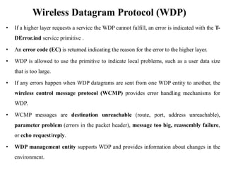 Wireless Datagram Protocol (WDP)
• If a higher layer requests a service the WDP cannot fulfill, an error is indicated with the T-
DError.ind service primitive .
• An error code (EC) is returned indicating the reason for the error to the higher layer.
• WDP is allowed to use the primitive to indicate local problems, such as a user data size
that is too large.
• If any errors happen when WDP datagrams are sent from one WDP entity to another, the
wireless control message protocol (WCMP) provides error handling mechanisms for
WDP.
• WCMP messages are destination unreachable (route, port, address unreachable),
parameter problem (errors in the packet header), message too big, reassembly failure,
or echo request/reply.
• WDP management entity supports WDP and provides information about changes in the
environment.
 