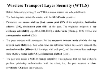 Wireless Transport Layer Security (WTLS)
• Before data can be exchanged via WTLS, a secure session has to be established.
• The first step is to initiate the session with the SEC-Create primitive.
• Parameters are source address (SA), source port (SP) of the originator, destination
address (DA), destination port (DP) of the peer. The originator proposes a key
exchange suite (KES) (e.g., RSA, DH, ECC), a cipher suite (CS) (e.g., DES, IDEA), and
a compression method (CM).
• The peer answers with parameters for the sequence number mode (SNM), the key
refresh cycle (KR) (i.e., how often keys are refreshed within this secure session), the
session identifier (SID) (which is unique with each peer), and the selected key exchange
suite (KES’), cipher suite (CS’), compression method (CM’).
• The peer also issues a SEC-Exchange primitive. This indicates that the peer wishes to
perform public-key authentication with the client, i.e., the peer requests a client
certificate (CC) from the originator.
 