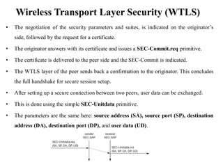 Wireless Transport Layer Security (WTLS)
• The negotiation of the security parameters and suites, is indicated on the originator’s
side, followed by the request for a certificate.
• The originator answers with its certificate and issues a SEC-Commit.req primitive.
• The certificate is delivered to the peer side and the SEC-Commit is indicated.
• The WTLS layer of the peer sends back a confirmation to the originator. This concludes
the full handshake for secure session setup.
• After setting up a secure connection between two peers, user data can be exchanged.
• This is done using the simple SEC-Unitdata primitive.
• The parameters are the same here: source address (SA), source port (SP), destination
address (DA), destination port (DP), and user data (UD).
 