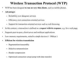 Wireless Transaction Protocol (WTP)
• WTP has been designed to run on very thin clients, such as mobile phones.
• Advantages
– Reliability over datagram services
– Efficiency over connection-oriented services
– Support for transaction-oriented services such as web browsing.
• In this context, a transaction is defined as a request with its response, e.g. for a web page.
• Supports peer-to-peer, client/server and multicast applications
• Low memory requirements, suited to simple devices (< 10kbyte )
• Efficient for wireless transmission
– Segmentation/reassembly
– Selective retransmission
– Header compression
– Optimized connection setup (setup with data transfer)
 
