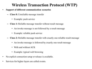 Wireless Transaction Protocol (WTP)
• Support of different communication scenarios
– Class 0: Unreliable message transfer
• Example: push service
– Class 1: Reliable message transfer without result message
• An invoke message is not followed by a result message
• Example: reliable push service
– Class 2: Reliable message transfer with exactly one reliable result message
• An invoke message is followed by exactly one result message
• With and without ACK
• Example: typical web browsing
• No explicit connection setup or release is available.
• Services for higher layers are called events.
 